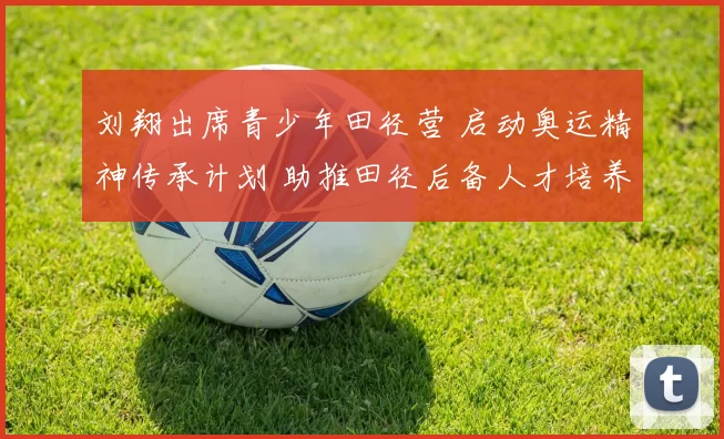 刘翔出席青少年田径营 启动奥运精神传承计划 助推田径后备人才培养