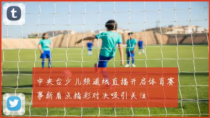中央台少儿频道线直播开启体育赛事新看点精彩对决吸引关注