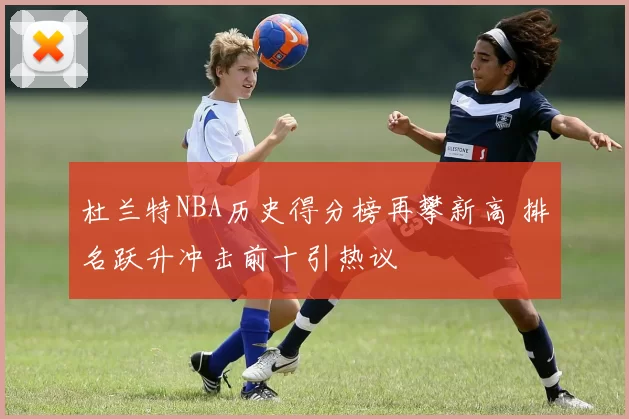 杜兰特NBA历史得分榜再攀新高 排名跃升冲击前十引热议