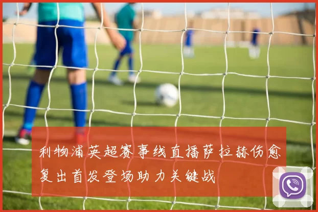 利物浦英超赛事线直播萨拉赫伤愈复出首发登场助力关键战