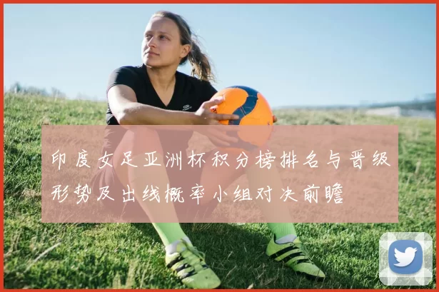 印度女足亚洲杯积分榜排名与晋级形势及出线概率小组对决前瞻
