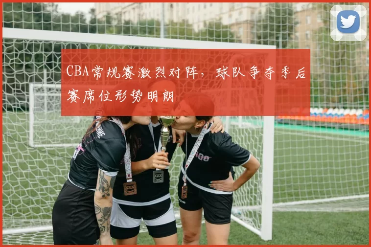 CBA常规赛激烈对阵，球队争夺季后赛席位形势明朗