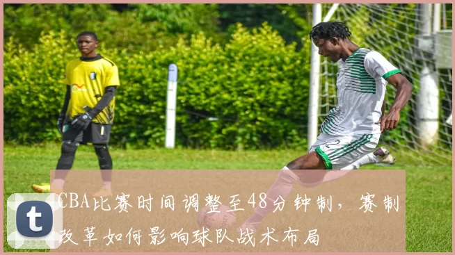 CBA比赛时间调整至48分钟制，赛制改革如何影响球队战术布局