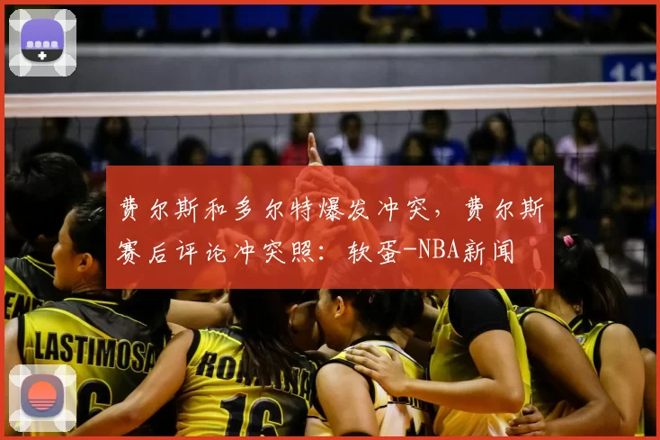 费尔斯和多尔特爆发冲突，费尔斯赛后评论冲突照：软蛋-NBA新闻