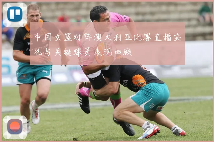 中国女篮对阵澳大利亚比赛直播实况与关键球员表现回顾