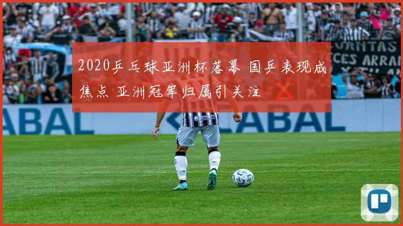 2020乒乓球亚洲杯落幕 国乒表现成焦点 亚洲冠军归属引关注
