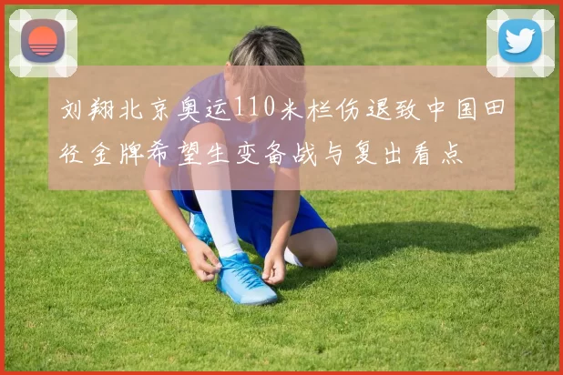 刘翔北京奥运110米栏伤退致中国田径金牌希望生变备战与复出看点