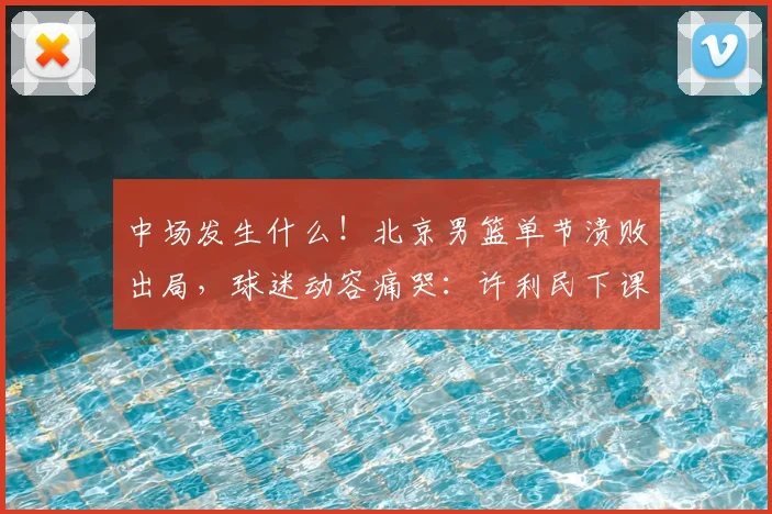 中场发生什么！北京男篮单节溃败出局，球迷动容痛哭：许利民下课