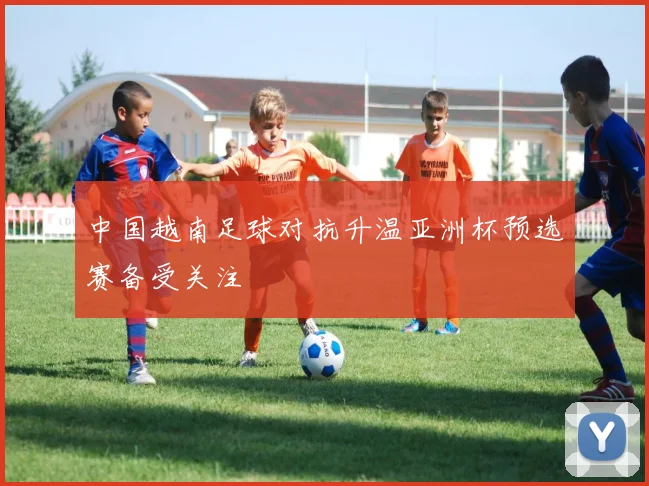 中国越南足球对抗升温亚洲杯预选赛备受关注