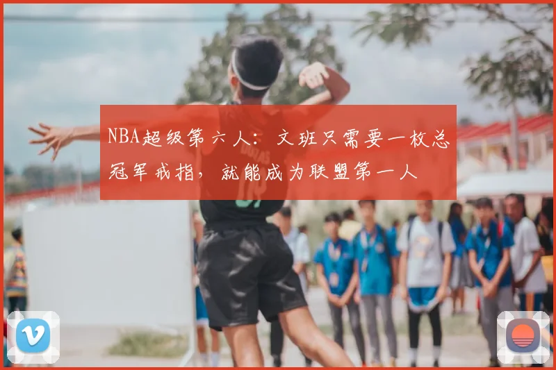 NBA超级第六人：文班只需要一枚总冠军戒指，就能成为联盟第一人