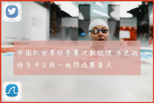 中国队世界杯参赛次数梳理 历史战绩与冲击新一轮预选赛看点