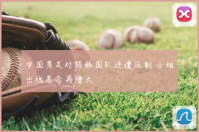 中国男足对阵韩国队连遭压制 小组出线悬念再增大