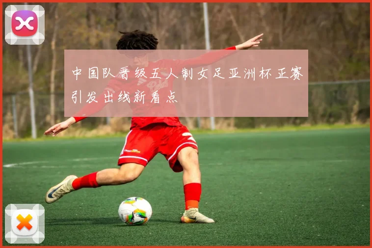 中国队晋级五人制女足亚洲杯正赛引发出线新看点