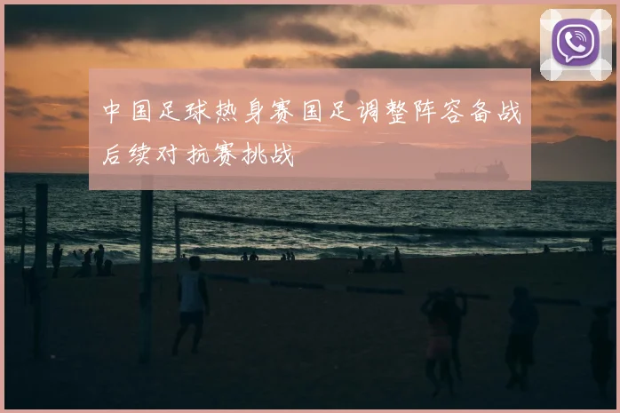 中国足球热身赛国足调整阵容备战后续对抗赛挑战