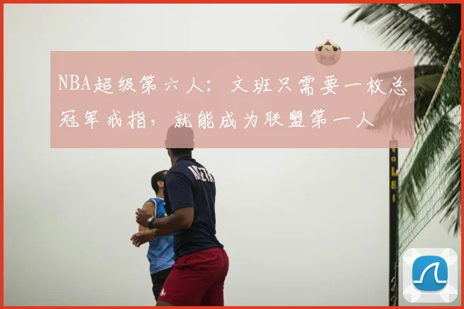 NBA超级第六人：文班只需要一枚总冠军戒指，就能成为联盟第一人