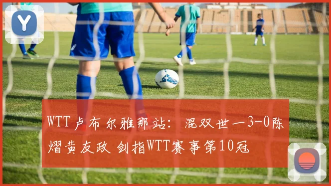 WTT卢布尔雅那站：混双世一3-0陈熠黄友政 剑指WTT赛事第10冠
