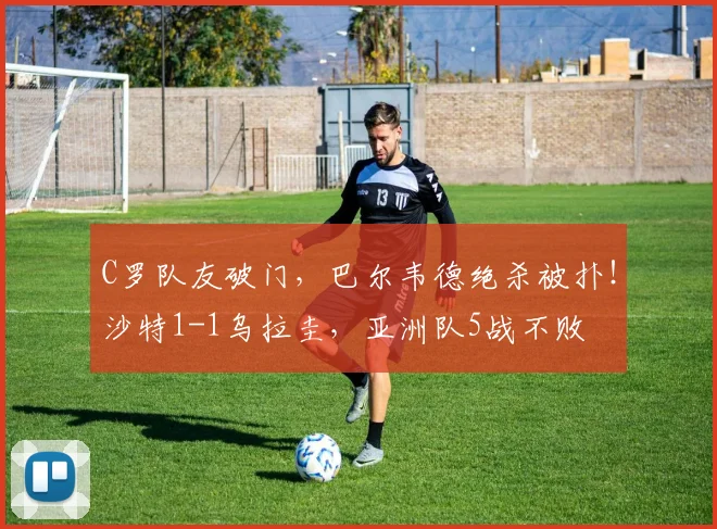 C罗队友破门，巴尔韦德绝杀被扑！沙特1-1乌拉圭，亚洲队5战不败