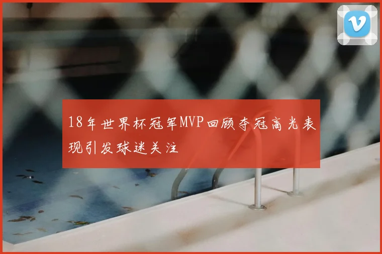 18年世界杯冠军MVP回顾夺冠高光表现引发球迷关注