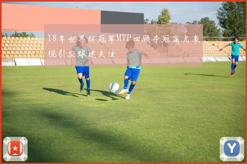 18年世界杯冠军MVP回顾夺冠高光表现引发球迷关注