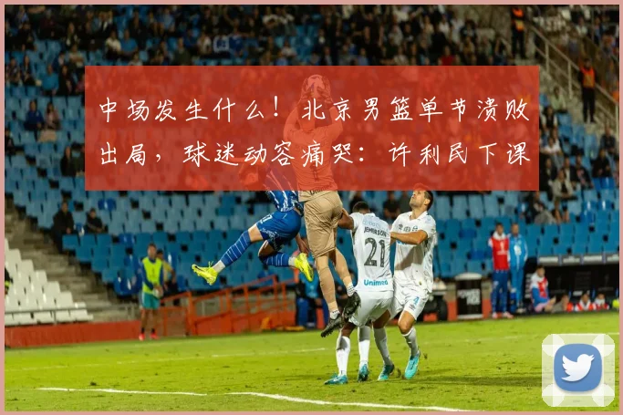 中场发生什么！北京男篮单节溃败出局，球迷动容痛哭：许利民下课