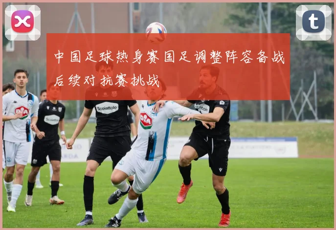 中国足球热身赛国足调整阵容备战后续对抗赛挑战