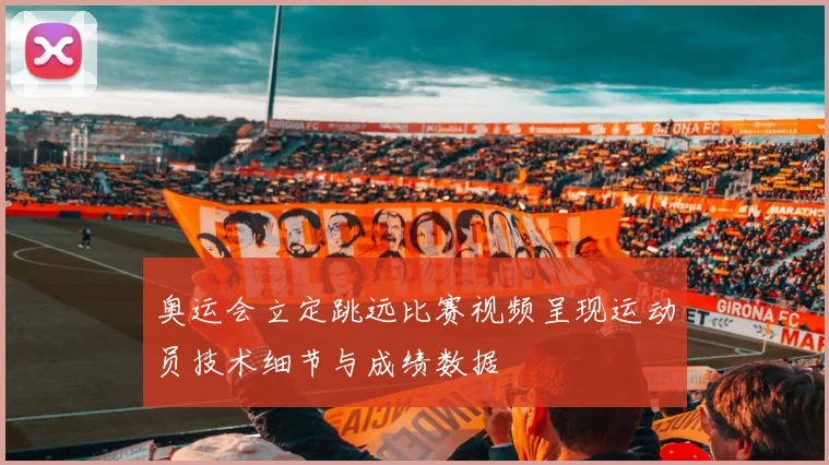 奥运会立定跳远比赛视频呈现运动员技术细节与成绩数据