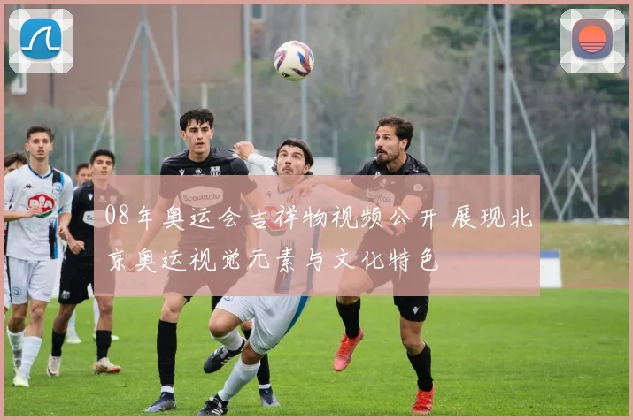 08年奥运会吉祥物视频公开 展现北京奥运视觉元素与文化特色