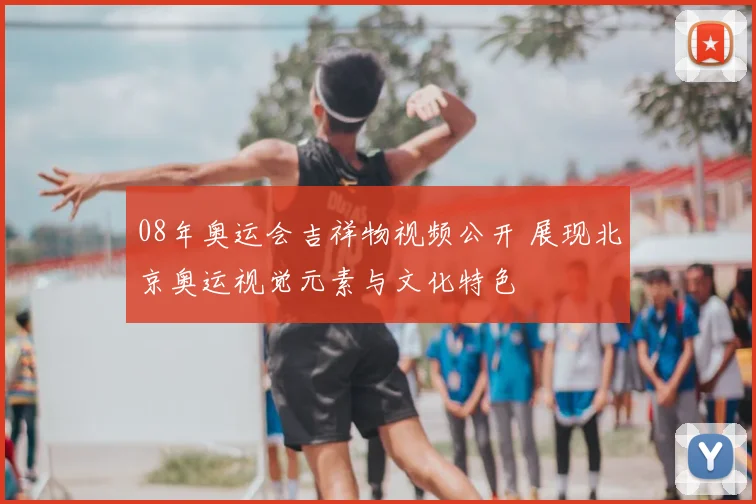 08年奥运会吉祥物视频公开 展现北京奥运视觉元素与文化特色